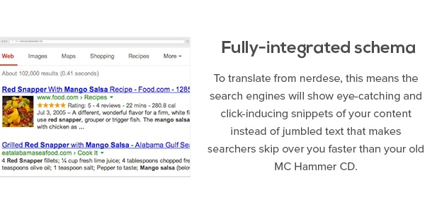 Esquema totalmente integrado - Para traducir del nerdese, esto significa que los motores de búsqueda mostrarán llamativo y haga clic en inductores de fragmentos de su contenido en lugar de texto confuso que hace que los buscadores se saltan sobre ti más rápido que tu viejo MC Hammer CD.