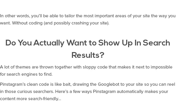 En otras palabras, usted será capaz de adaptar las áreas más importantes de su sitio de la manera deseada. Sin codificación (y, posiblemente, bloquear su sitio). ¿Es usted realmente quiere aparecer en los resultados de búsqueda? Una gran cantidad de temas se tiran junto con el código descuidado que hace que sea casi imposible para los motores de búsqueda para encontrar. Código limpio de Pinstagram es como cebo, dibujo del robot de Google a su sitio para que pueda pescar esos curiosos buscadores. He aquí algunas maneras Pinstagram hace de forma automática el contenido de su búsqueda más amigable ...
