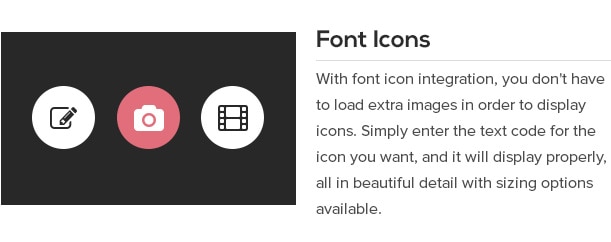 With font icon integration, you don't have to load extra images in order to display icons. Simply enter the text code for the icon you want, and it will display properly, all in beautiful detail with sizing options available.