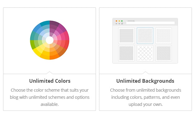 Unlimited Colors - Choose the color scheme that suits your blog with unlimited schemes and options available. Unlimited Backgrounds - Choose from unlimited backgrounds including colors, patterns, and even upload your own.