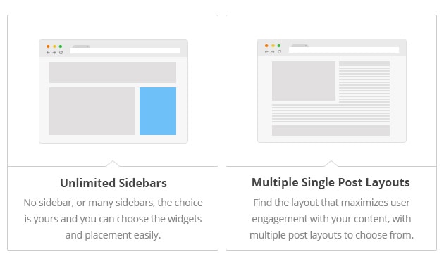 Unlimited Sidebars - No sidebar, or many sidebars, the choice is yours and you can choose the widgets and placement easily. Multiple Single Post Layouts - Find the layout that maximizes user engagement with your content, with multiple post layouts to choose from.