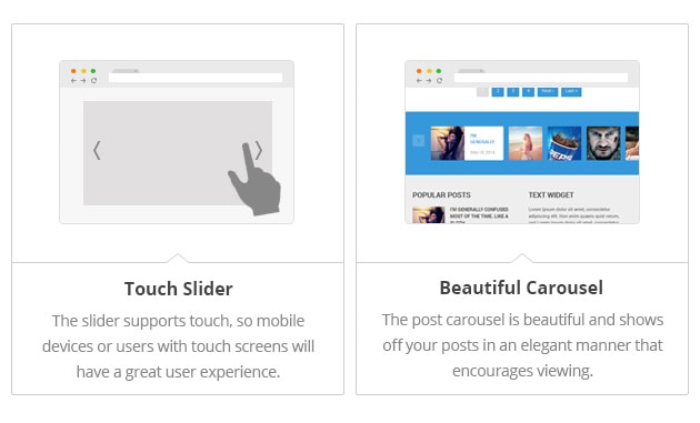 Touch Slider - The slider supports touch, so mobile devices or users with touch screens will have a great user experience. Beautiful Carousel - The post carousel is beautiful and shows off your posts in an elegant manner that encourages viewing.