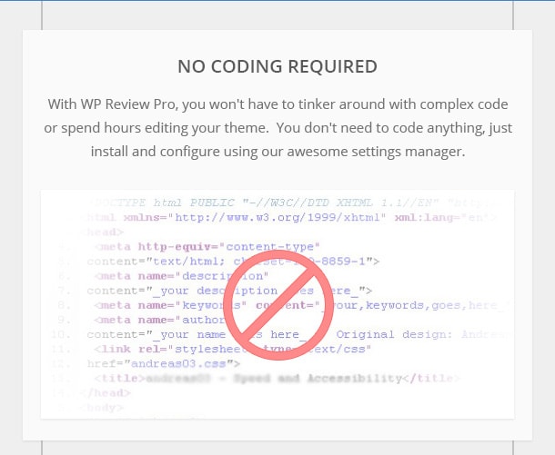 No Coding Needed - With WP Review Pro, you won't have to tinker around with complex code or spend hours editing your theme.  You don't need to code anything, just install and configure using our awesome settings manager.