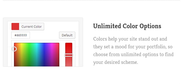 Colors help your site stand out and they set a mood for your portfolio, so choose from unlimited options to find your desired scheme.