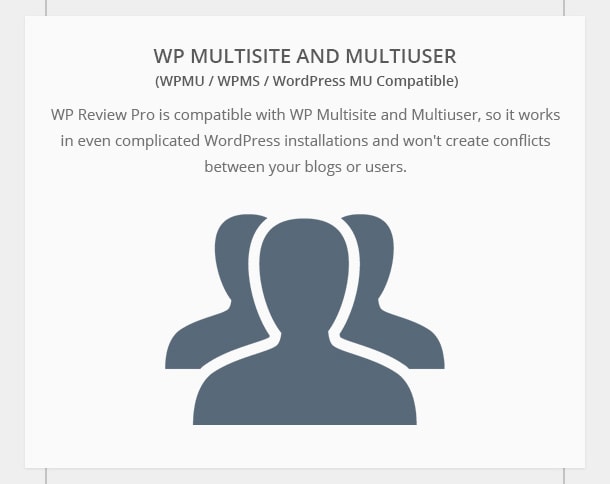 WP Multisite and Multiuser Compatible - WP Review Pro is compatible with WP Multisite and Multiuser, so it works in even complicated WordPress installations and won't create conflicts between your blogs or users.
