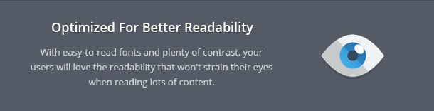With easy-to-read fonts and plenty of contrast, your users will love the readability that won't strain their eyes when reading lots of content.