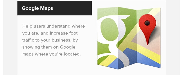 Google Maps. Help users understand where you are, and increase foot traffic to your business, by showing them on Google maps where you're located.