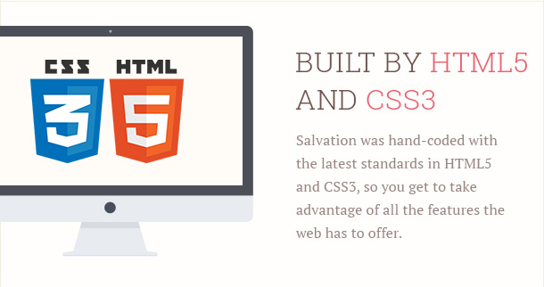 Salvation was hand-coded with the latest standards in HTML5 and CSS3, so you get to take advantage of all the features the web has to offer.