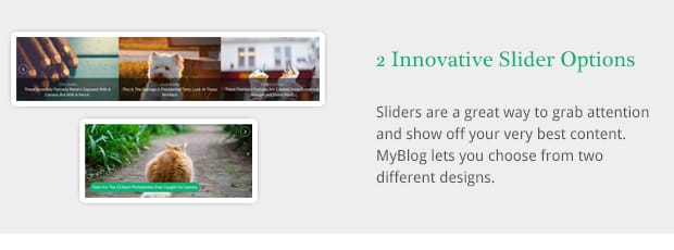 Sliders are a great way to grab attention and show off your very best content. MyBlog lets you choose from two different designs.